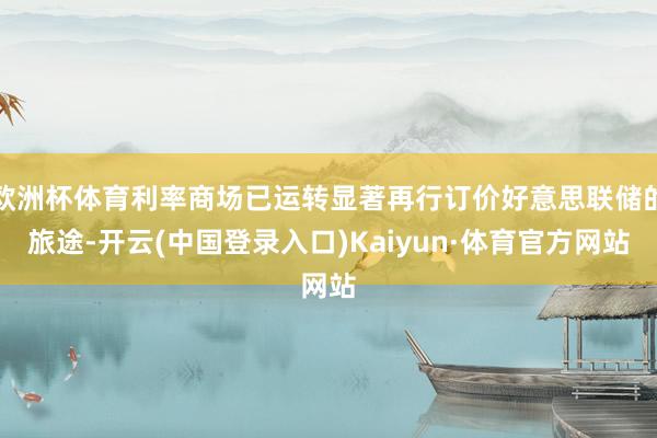 欧洲杯体育利率商场已运转显著再行订价好意思联储的旅途-开云(中国登录入口)Kaiyun·体育官方网站