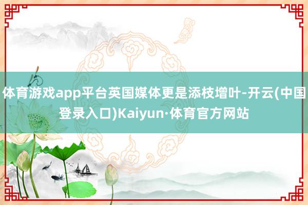 体育游戏app平台英国媒体更是添枝增叶-开云(中国登录入口)Kaiyun·体育官方网站