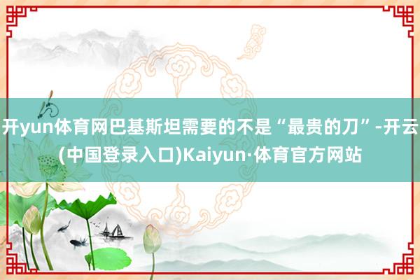 开yun体育网巴基斯坦需要的不是“最贵的刀”-开云(中国登录入口)Kaiyun·体育官方网站