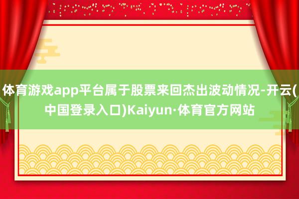体育游戏app平台属于股票来回杰出波动情况-开云(中国登录入口)Kaiyun·体育官方网站