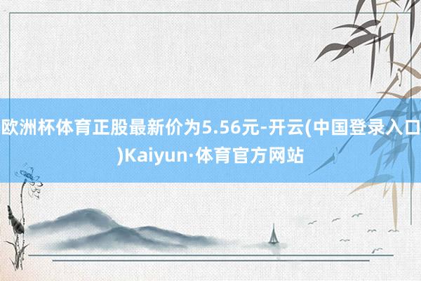 欧洲杯体育正股最新价为5.56元-开云(中国登录入口)Kaiyun·体育官方网站