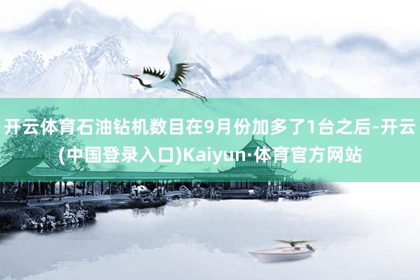 开云体育　　石油钻机数目在9月份加多了1台之后-开云(中国登录入口)Kaiyun·体育官方网站