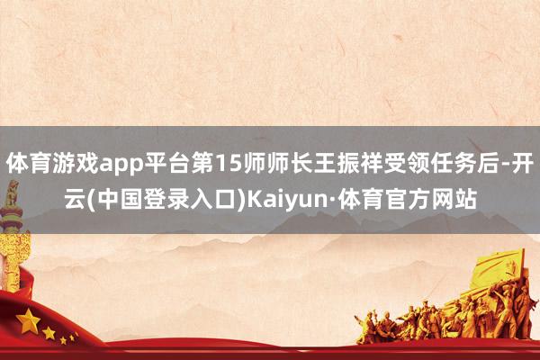 体育游戏app平台第15师师长王振祥受领任务后-开云(中国登录入口)Kaiyun·体育官方网站