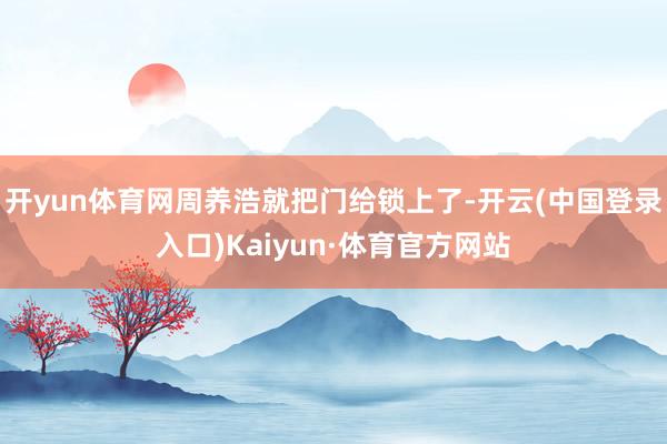 开yun体育网周养浩就把门给锁上了-开云(中国登录入口)Kaiyun·体育官方网站