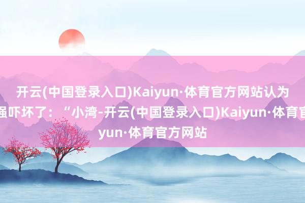 开云(中国登录入口)Kaiyun·体育官方网站认为是被王强吓坏了:“小湾-开云(中国登录入口)Kaiyun·体育官方网站