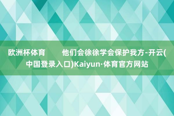 欧洲杯体育 他们会徐徐学会保护我方-开云(中国登录入口)Kaiyun·体育官方网站