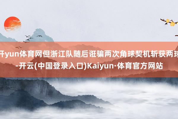 开yun体育网但浙江队随后诳骗两次角球契机斩获两球-开云(中国登录入口)Kaiyun·体育官方网站
