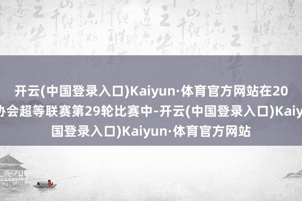 开云(中国登录入口)Kaiyun·体育官方网站在2024赛季中国足球协会超等联赛第29轮比赛中-开云(中国登录入口)Kaiyun·体育官方网站