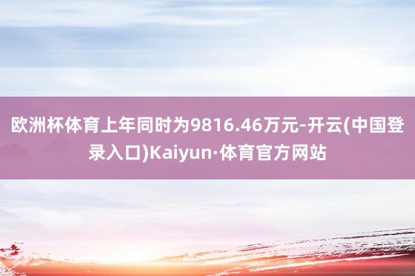 欧洲杯体育上年同时为9816.46万元-开云(中国登录入口)Kaiyun·体育官方网站