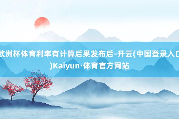 欧洲杯体育利率有计算后果发布后-开云(中国登录入口)Kaiyun·体育官方网站