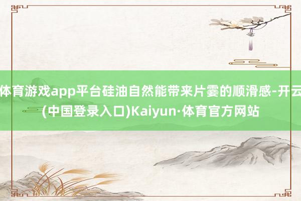 体育游戏app平台硅油自然能带来片霎的顺滑感-开云(中国登录入口)Kaiyun·体育官方网站