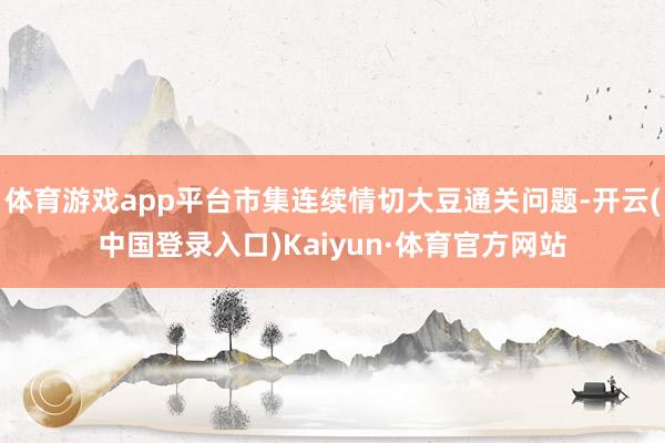 体育游戏app平台市集连续情切大豆通关问题-开云(中国登录入口)Kaiyun·体育官方网站