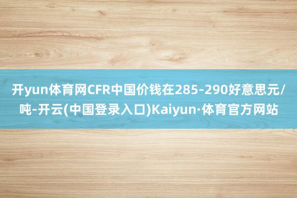 开yun体育网CFR中国价钱在285-290好意思元/吨-开云(中国登录入口)Kaiyun·体育官方网站
