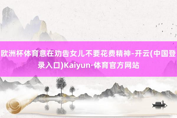 欧洲杯体育意在劝告女儿不要花费精神-开云(中国登录入口)Kaiyun·体育官方网站