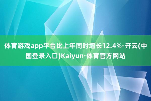 体育游戏app平台比上年同时增长12.4%-开云(中国登录入口)Kaiyun·体育官方网站