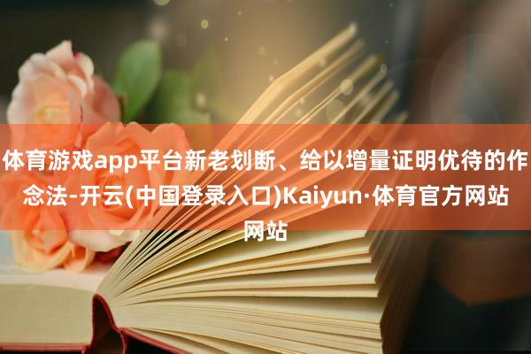 体育游戏app平台新老划断、给以增量证明优待的作念法-开云(中国登录入口)Kaiyun·体育官方网站