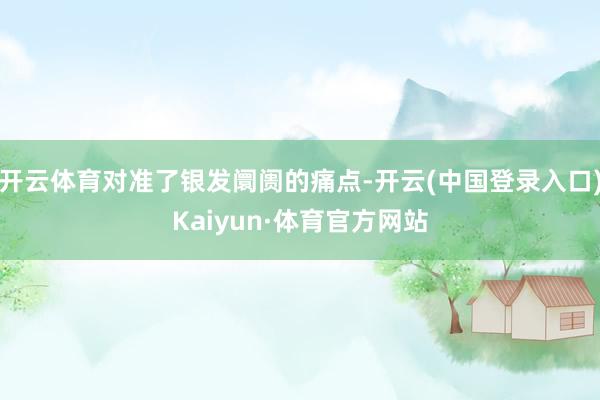 开云体育对准了银发阛阓的痛点-开云(中国登录入口)Kaiyun·体育官方网站