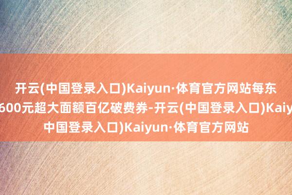 开云(中国登录入口)Kaiyun·体育官方网站每东谈主最高可领取2600元超大面额百亿破费券-开云(中国登录入口)Kaiyun·体育官方网站