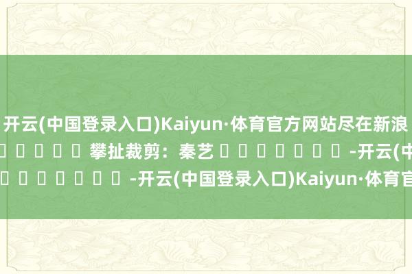 开云(中国登录入口)Kaiyun·体育官方网站尽在新浪财经APP 攀扯裁剪:秦艺 -开云(中国登录入口)Kaiyun·体育官方网站