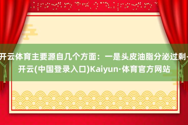 开云体育主要源自几个方面:一是头皮油脂分泌过剩-开云(中国登录入口)Kaiyun·体育官方网站
