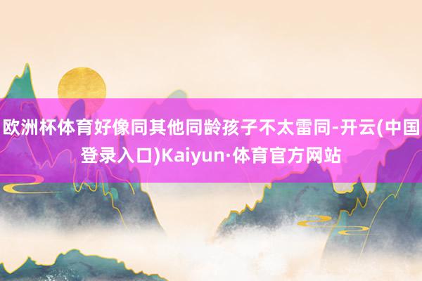 欧洲杯体育好像同其他同龄孩子不太雷同-开云(中国登录入口)Kaiyun·体育官方网站