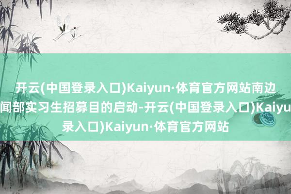 开云(中国登录入口)Kaiyun·体育官方网站南边王人市报东莞新闻部实习生招募目的启动-开云(中国登录入口)Kaiyun·体育官方网站