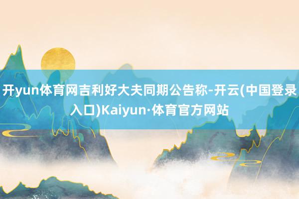 开yun体育网吉利好大夫同期公告称-开云(中国登录入口)Kaiyun·体育官方网站