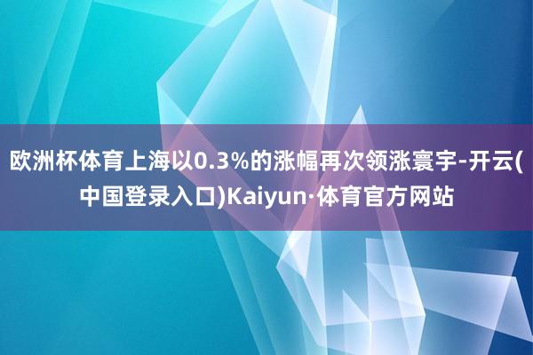 欧洲杯体育上海以0.3%的涨幅再次领涨寰宇-开云(中国登录入口)Kaiyun·体育官方网站