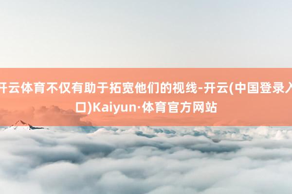 开云体育不仅有助于拓宽他们的视线-开云(中国登录入口)Kaiyun·体育官方网站