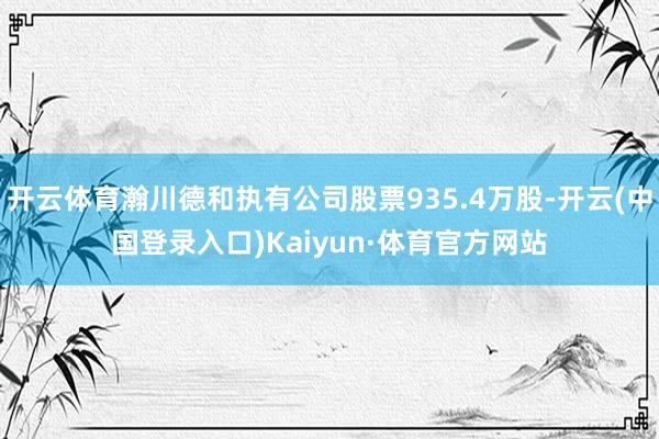 开云体育瀚川德和执有公司股票935.4万股-开云(中国登录入口)Kaiyun·体育官方网站