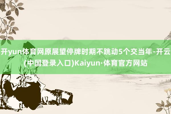 开yun体育网原展望停牌时期不跳动5个交当年-开云(中国登录入口)Kaiyun·体育官方网站