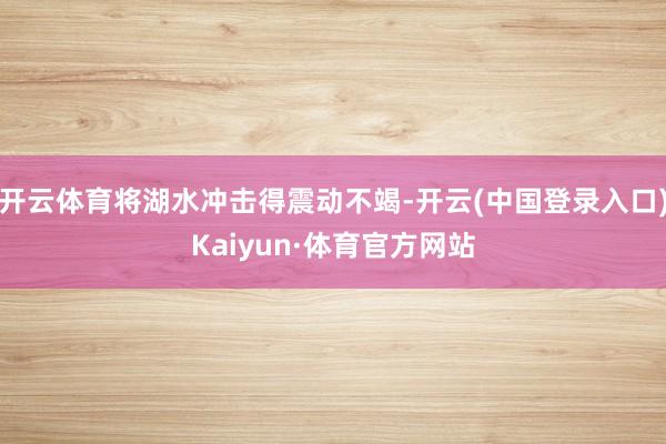开云体育将湖水冲击得震动不竭-开云(中国登录入口)Kaiyun·体育官方网站