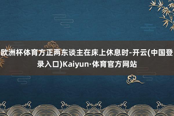 欧洲杯体育方正两东谈主在床上休息时-开云(中国登录入口)Kaiyun·体育官方网站