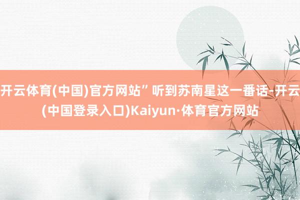 开云体育(中国)官方网站”听到苏南星这一番话-开云(中国登录入口)Kaiyun·体育官方网站
