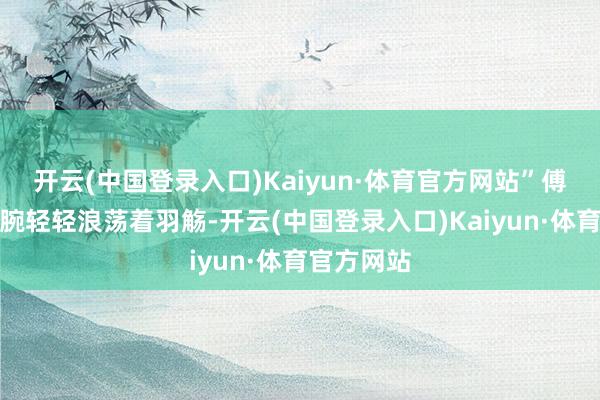 开云(中国登录入口)Kaiyun·体育官方网站”傅深珩的手腕轻轻浪荡着羽觞-开云(中国登录入口)Kaiyun·体育官方网站