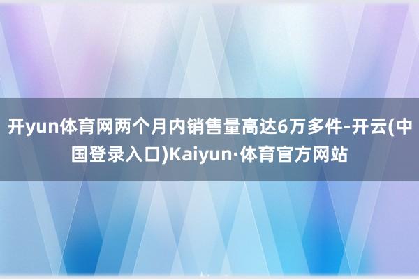 开yun体育网两个月内销售量高达6万多件-开云(中国登录入口)Kaiyun·体育官方网站