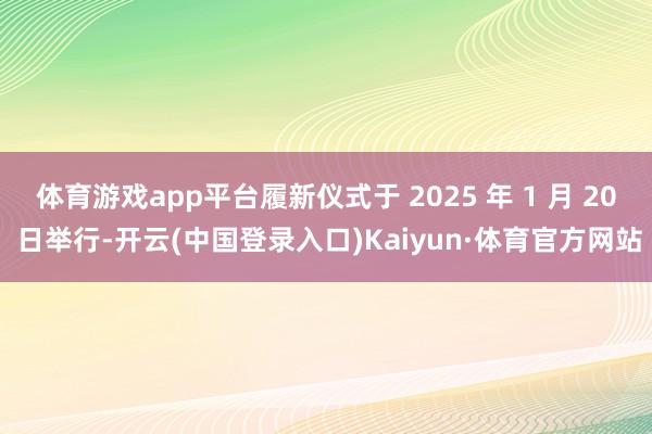 体育游戏app平台履新仪式于 2025 年 1 月 20 日举行-开云(中国登录入口)Kaiyun·体育官方网站
