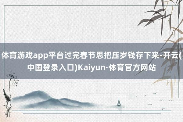 体育游戏app平台过完春节思把压岁钱存下来-开云(中国登录入口)Kaiyun·体育官方网站