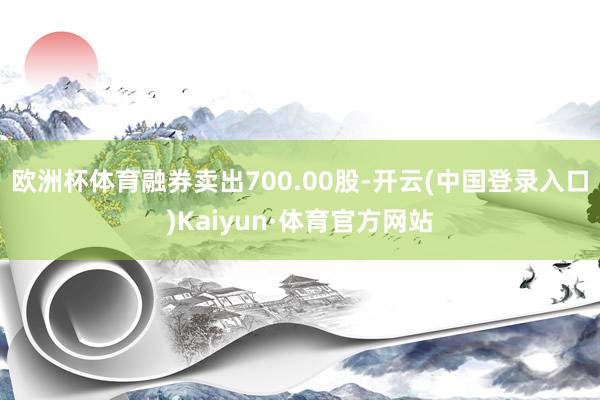 欧洲杯体育融券卖出700.00股-开云(中国登录入口)Kaiyun·体育官方网站