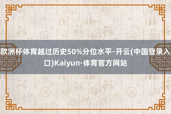 欧洲杯体育越过历史50%分位水平-开云(中国登录入口)Kaiyun·体育官方网站