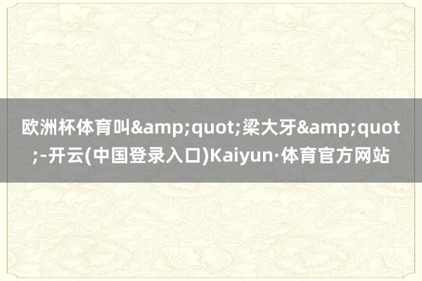 欧洲杯体育叫&quot;梁大牙&quot;-开云(中国登录入口)Kaiyun·体育官方网站