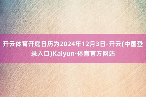 开云体育开庭日历为2024年12月3日-开云(中国登录入口)Kaiyun·体育官方网站