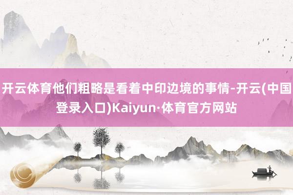 开云体育他们粗略是看着中印边境的事情-开云(中国登录入口)Kaiyun·体育官方网站