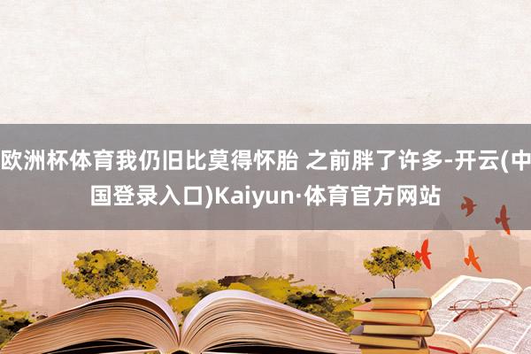 欧洲杯体育我仍旧比莫得怀胎 之前胖了许多-开云(中国登录入口)Kaiyun·体育官方网站