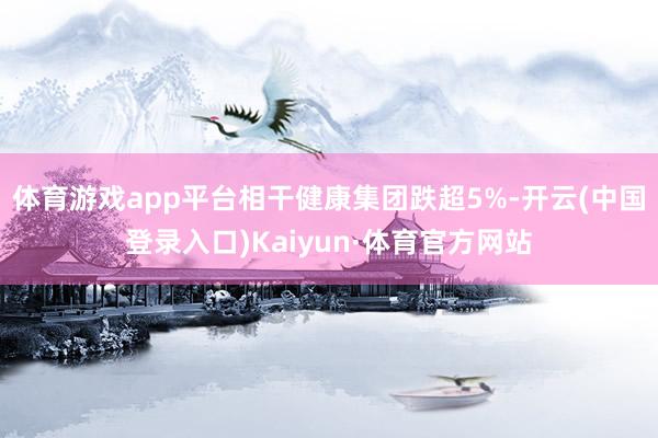 体育游戏app平台相干健康集团跌超5%-开云(中国登录入口)Kaiyun·体育官方网站