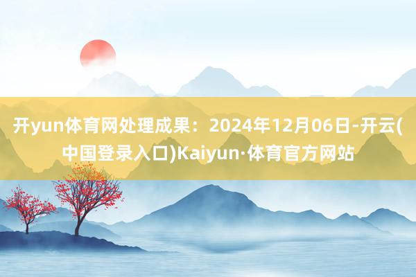开yun体育网处理成果：2024年12月06日-开云(中国登录入口)Kaiyun·体育官方网站
