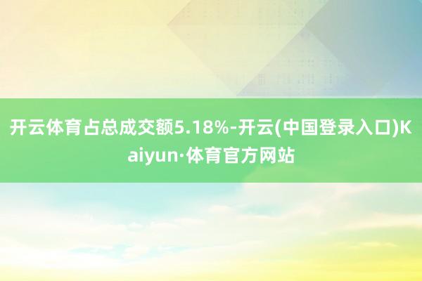 开云体育占总成交额5.18%-开云(中国登录入口)Kaiyun·体育官方网站