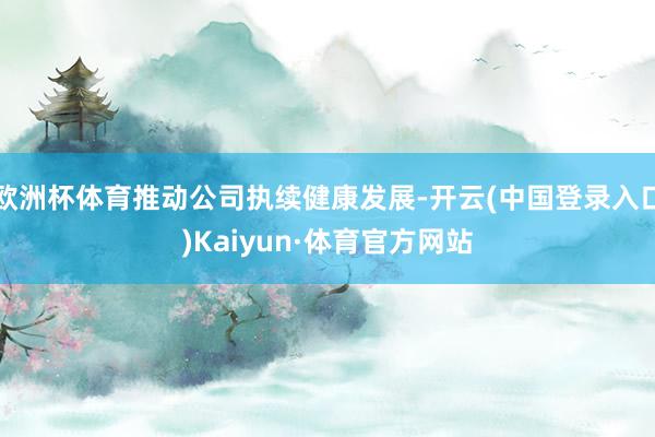 欧洲杯体育推动公司执续健康发展-开云(中国登录入口)Kaiyun·体育官方网站