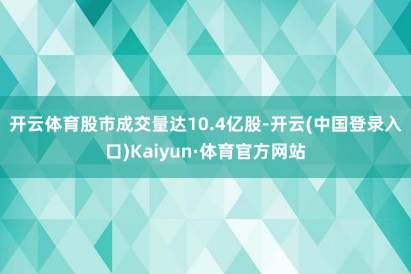 开云体育 股市成交量达10.4亿股-开云(中国登录入口)Kaiyun·体育官方网站