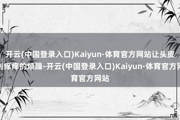 开云(中国登录入口)Kaiyun·体育官方网站让头皮辨别痒痒的烦躁-开云(中国登录入口)Kaiyun·体育官方网站